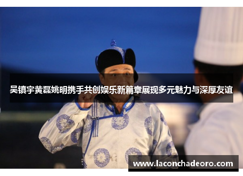 吴镇宇黄磊姚明携手共创娱乐新篇章展现多元魅力与深厚友谊