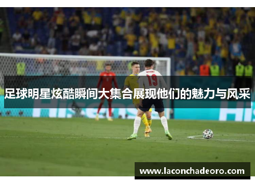 足球明星炫酷瞬间大集合展现他们的魅力与风采