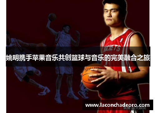 姚明携手苹果音乐共创篮球与音乐的完美融合之旅