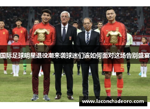 国际足球明星退役潮来袭球迷们该如何面对这场告别盛宴